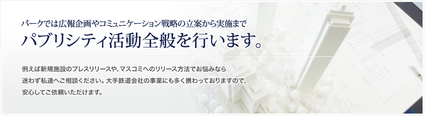 パークでは広報企画やコミュニケーション戦略の立案から実施まで
パブリシティ活動全般を行います。
例えば新規施設のプレスリリース、やマスコミへのリリース方法でお悩みなら迷
わず私達へご相談ください。大手鉄道会社の事業にも多く携わっておりますので
、安心してご依頼いただけます。