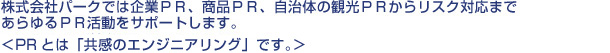 株式会社パークでは機械製品、食品などの販売商品やスポーツジム、アミューズメント関連など の施設、観光地のPR を企画し、最終的