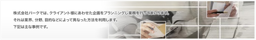 株式会社パークでは、クライアント様にあわせた企画をプランニングし業務を行ってまいります。
それは業界、分野、目的などによって異なった方法を利用します。
下記はあくまで実績の例、サービスのイメージとして掲載しております。