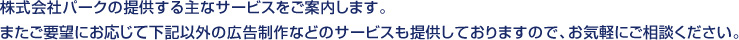 株式会社パークの提供する主なサービスをご案内します。
またご要望におぷじて下記以外の広告制作などのサービスも提供しておりますので、お気軽にご相談ください。